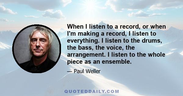 When I listen to a record, or when I'm making a record, I listen to everything. I listen to the drums, the bass, the voice, the arrangement. I listen to the whole piece as an ensemble.