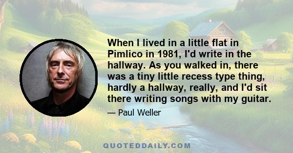 When I lived in a little flat in Pimlico in 1981, I'd write in the hallway. As you walked in, there was a tiny little recess type thing, hardly a hallway, really, and I'd sit there writing songs with my guitar.