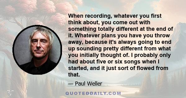 When recording, whatever you first think about, you come out with something totally different at the end of it. Whatever plans you have you throw away, because it's always going to end up sounding pretty different from