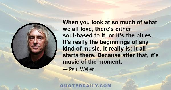 When you look at so much of what we all love, there's either soul-based to it, or it's the blues. It's really the beginnings of any kind of music. It really is; it all starts there. Because after that, it's music of the 