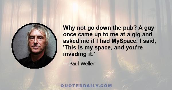 Why not go down the pub? A guy once came up to me at a gig and asked me if I had MySpace. I said, 'This is my space, and you're invading it.'