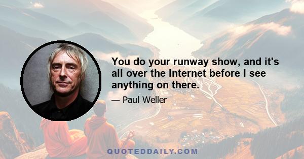 You do your runway show, and it's all over the Internet before I see anything on there.