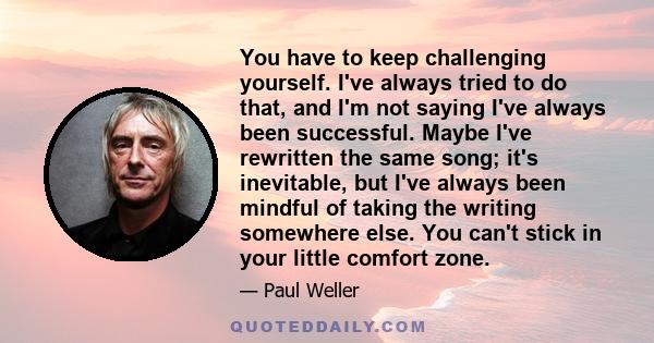 You have to keep challenging yourself. I've always tried to do that, and I'm not saying I've always been successful. Maybe I've rewritten the same song; it's inevitable, but I've always been mindful of taking the