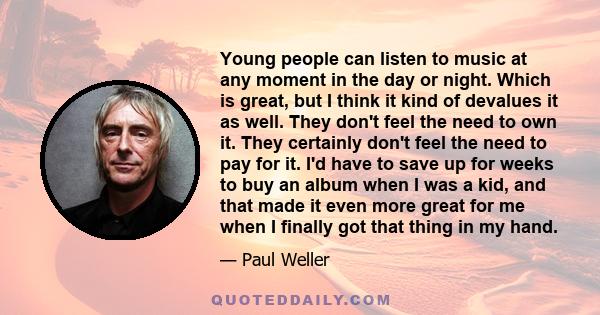 Young people can listen to music at any moment in the day or night. Which is great, but I think it kind of devalues it as well. They don't feel the need to own it. They certainly don't feel the need to pay for it. I'd