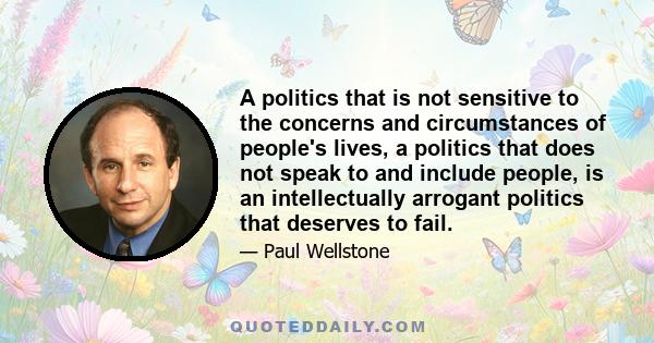 A politics that is not sensitive to the concerns and circumstances of people's lives, a politics that does not speak to and include people, is an intellectually arrogant politics that deserves to fail.