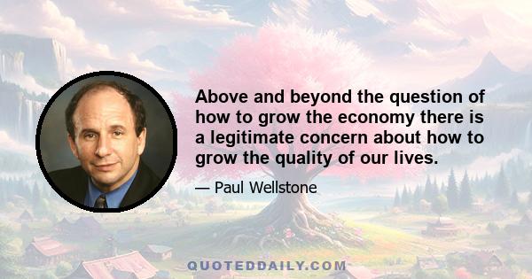 Above and beyond the question of how to grow the economy there is a legitimate concern about how to grow the quality of our lives.