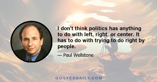 I don't think politics has anything to do with left, right, or center. It has to do with trying to do right by people.