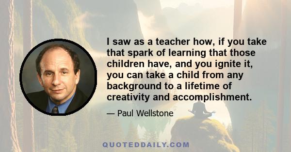 I saw as a teacher how, if you take that spark of learning that those children have, and you ignite it, you can take a child from any background to a lifetime of creativity and accomplishment.