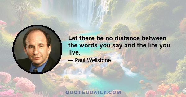 Let there be no distance between the words you say and the life you live.