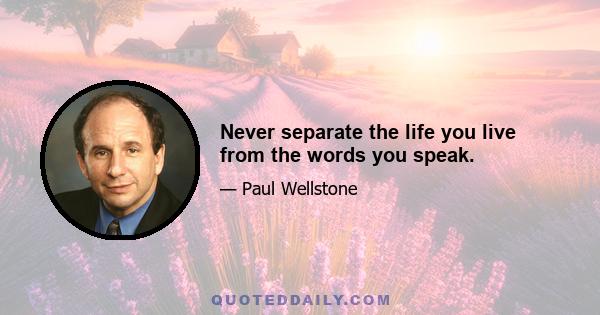 Never separate the life you live from the words you speak.