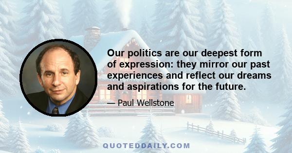 Our politics are our deepest form of expression: they mirror our past experiences and reflect our dreams and aspirations for the future.