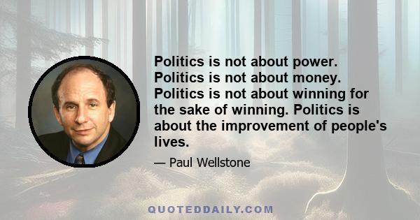 Politics is not about power. Politics is not about money. Politics is not about winning for the sake of winning. Politics is about the improvement of people's lives.