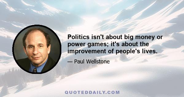 Politics isn't about big money or power games; it's about the improvement of people's lives.