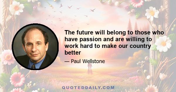 The future will belong to those who have passion and are willing to work hard to make our country better