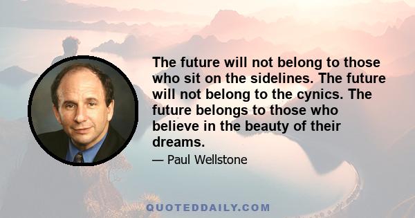 The future will not belong to those who sit on the sidelines. The future will not belong to the cynics. The future belongs to those who believe in the beauty of their dreams.