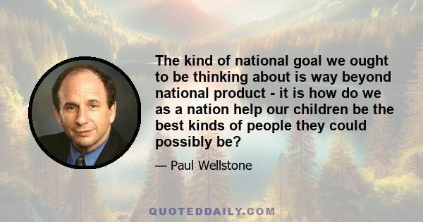 The kind of national goal we ought to be thinking about is way beyond national product - it is how do we as a nation help our children be the best kinds of people they could possibly be?