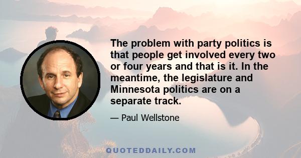 The problem with party politics is that people get involved every two or four years and that is it. In the meantime, the legislature and Minnesota politics are on a separate track.