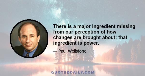 There is a major ingredient missing from our perception of how changes are brought about; that ingredient is power.