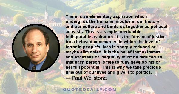 There is an elementary aspiration which undergirds the humane impulse in our history and our culture and binds us together as political activists. This is a simple, irreducible, indisputable aspiration. It is the 'dream 