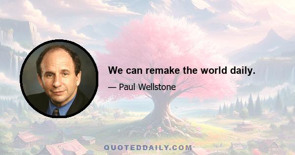 We can remake the world daily.