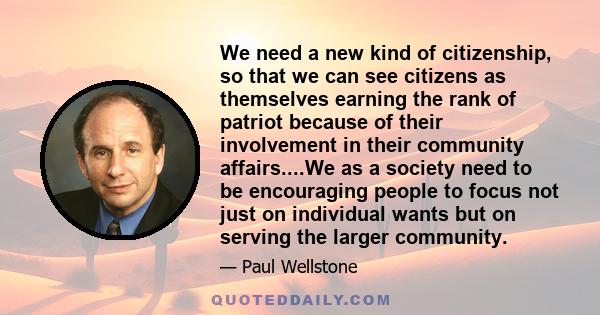 We need a new kind of citizenship, so that we can see citizens as themselves earning the rank of patriot because of their involvement in their community affairs....We as a society need to be encouraging people to focus