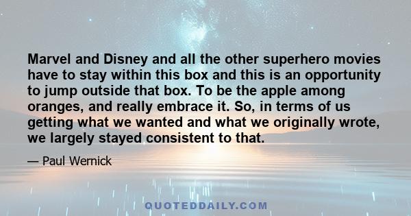 Marvel and Disney and all the other superhero movies have to stay within this box and this is an opportunity to jump outside that box. To be the apple among oranges, and really embrace it. So, in terms of us getting