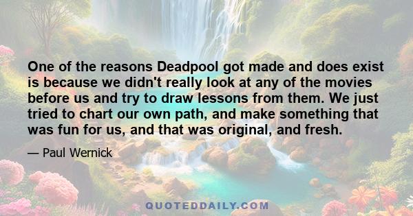 One of the reasons Deadpool got made and does exist is because we didn't really look at any of the movies before us and try to draw lessons from them. We just tried to chart our own path, and make something that was fun 