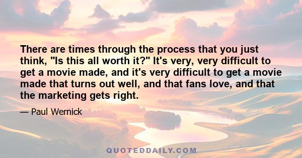 There are times through the process that you just think, Is this all worth it? It's very, very difficult to get a movie made, and it's very difficult to get a movie made that turns out well, and that fans love, and that 