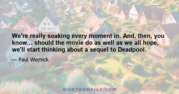 We're really soaking every moment in. And, then, you know... should the movie do as well as we all hope, we'll start thinking about a sequel to Deadpool.