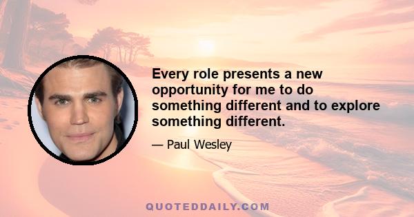 Every role presents a new opportunity for me to do something different and to explore something different.