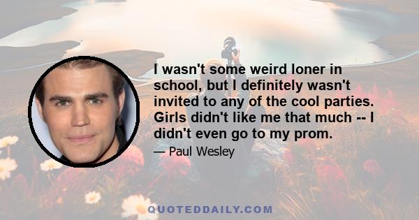 I wasn't some weird loner in school, but I definitely wasn't invited to any of the cool parties. Girls didn't like me that much -- I didn't even go to my prom.