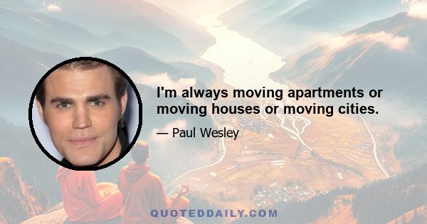 I'm always moving apartments or moving houses or moving cities.