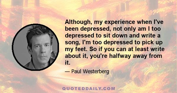 Although, my experience when I've been depressed, not only am I too depressed to sit down and write a song, I'm too depressed to pick up my feet. So if you can at least write about it, you're halfway away from it.