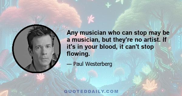 Any musician who can stop may be a musician, but they're no artist. If it's in your blood, it can't stop flowing.