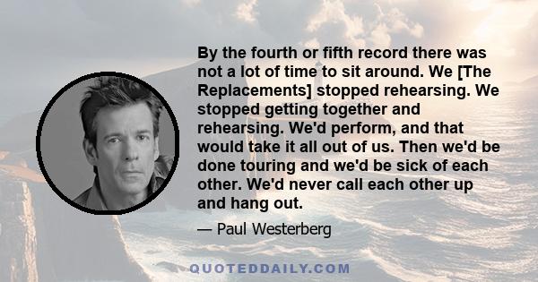 By the fourth or fifth record there was not a lot of time to sit around. We [The Replacements] stopped rehearsing. We stopped getting together and rehearsing. We'd perform, and that would take it all out of us. Then