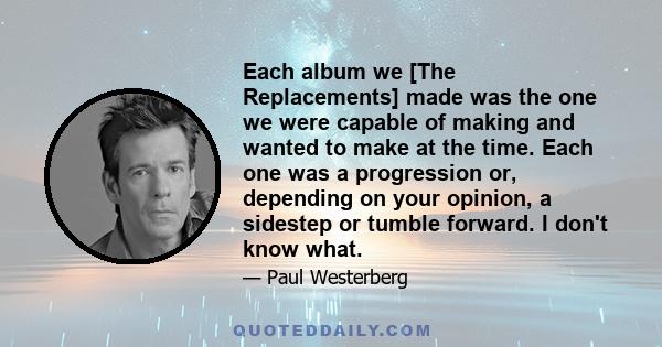 Each album we [The Replacements] made was the one we were capable of making and wanted to make at the time. Each one was a progression or, depending on your opinion, a sidestep or tumble forward. I don't know what.