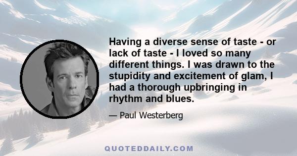 Having a diverse sense of taste - or lack of taste - I loved so many different things. I was drawn to the stupidity and excitement of glam, I had a thorough upbringing in rhythm and blues.