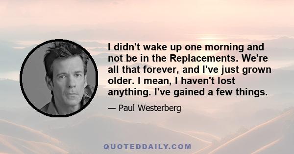 I didn't wake up one morning and not be in the Replacements. We're all that forever, and I've just grown older. I mean, I haven't lost anything. I've gained a few things.