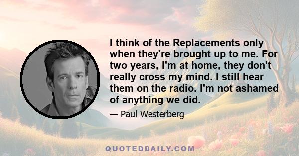 I think of the Replacements only when they're brought up to me. For two years, I'm at home, they don't really cross my mind. I still hear them on the radio. I'm not ashamed of anything we did.