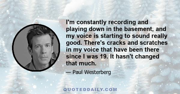 I'm constantly recording and playing down in the basement, and my voice is starting to sound really good. There's cracks and scratches in my voice that have been there since I was 19. It hasn't changed that much.