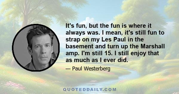 It's fun, but the fun is where it always was. I mean, it's still fun to strap on my Les Paul in the basement and turn up the Marshall amp. I'm still 15. I still enjoy that as much as I ever did.