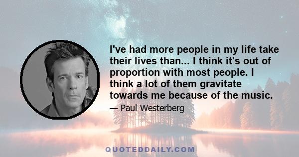 I've had more people in my life take their lives than... I think it's out of proportion with most people. I think a lot of them gravitate towards me because of the music.