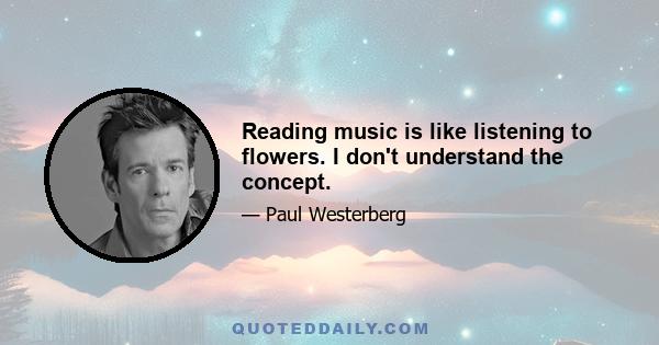 Reading music is like listening to flowers. I don't understand the concept.