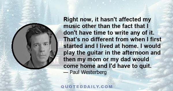 Right now, it hasn't affected my music other than the fact that I don't have time to write any of it. That's no different from when I first started and I lived at home. I would play the guitar in the afternoon and then