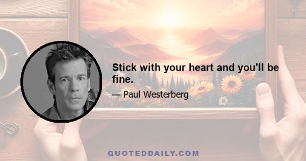 Stick with your heart and you'll be fine.