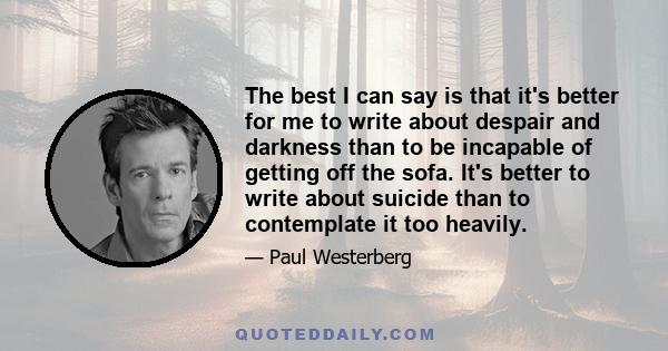 The best I can say is that it's better for me to write about despair and darkness than to be incapable of getting off the sofa. It's better to write about suicide than to contemplate it too heavily.