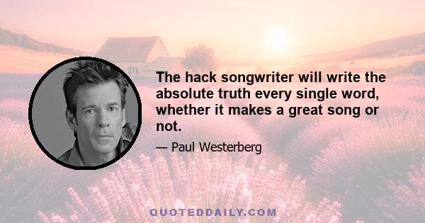 The hack songwriter will write the absolute truth every single word, whether it makes a great song or not.