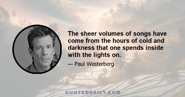 The sheer volumes of songs have come from the hours of cold and darkness that one spends inside with the lights on.