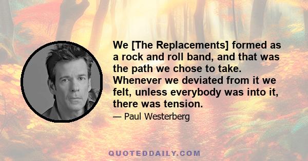 We [The Replacements] formed as a rock and roll band, and that was the path we chose to take. Whenever we deviated from it we felt, unless everybody was into it, there was tension.