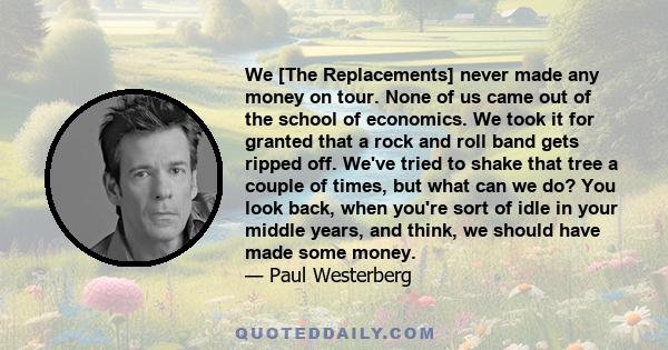 We [The Replacements] never made any money on tour. None of us came out of the school of economics. We took it for granted that a rock and roll band gets ripped off. We've tried to shake that tree a couple of times, but 